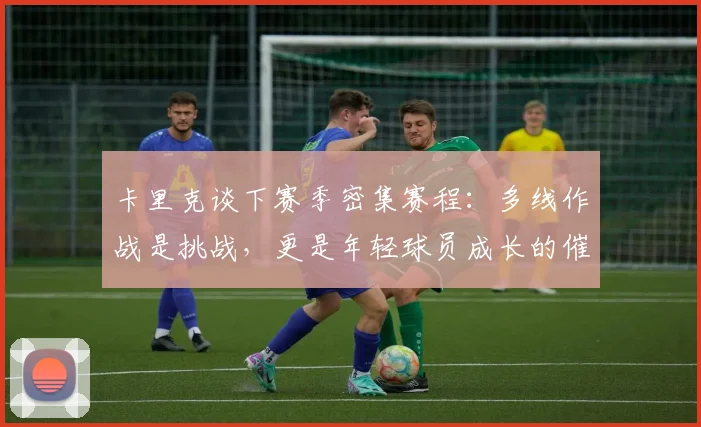 卡里克谈下赛季密集赛程:多线作战是挑战,更是年轻球员成长的催化剂