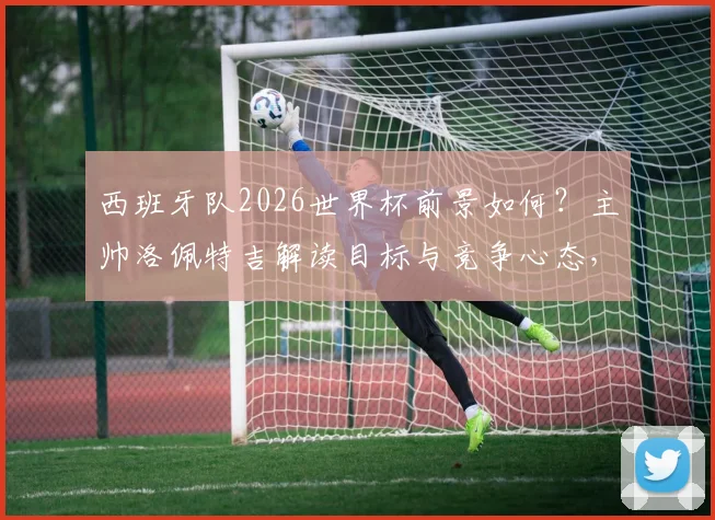 西班牙队2026世界杯前景如何?主帅洛佩特吉解读目标与竞争心态,回顾其执教战绩与最新表态