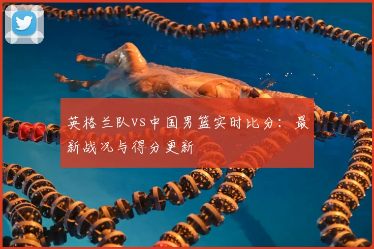英格兰队vs中国男篮实时比分：最新战况与得分更新