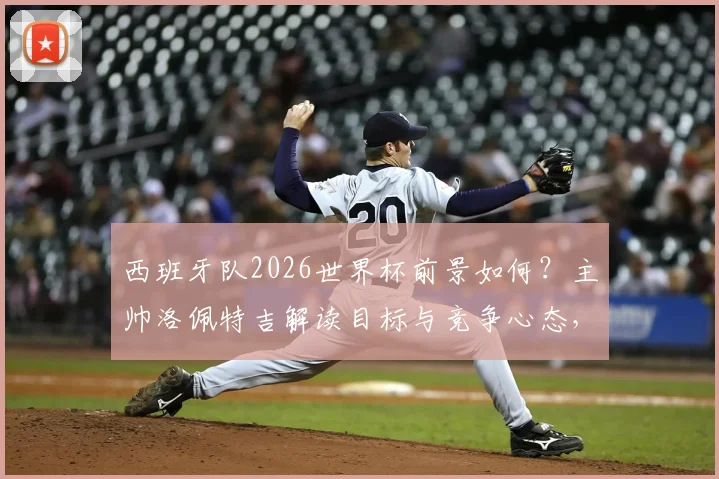 西班牙队2026世界杯前景如何?主帅洛佩特吉解读目标与竞争心态,回顾其执教战绩与最新表态