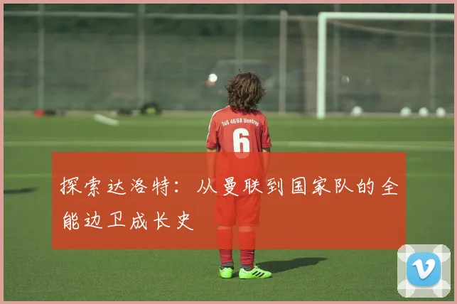探索达洛特：从曼联到国家队的全能边卫成长史