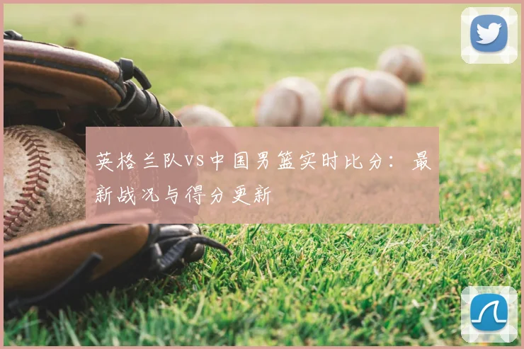 英格兰队vs中国男篮实时比分：最新战况与得分更新