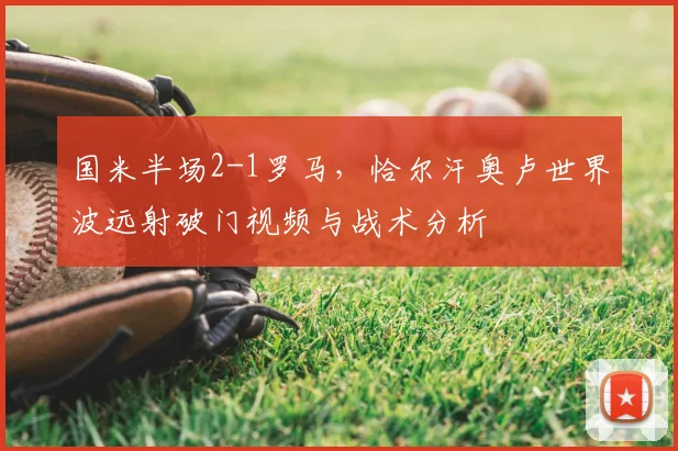 国米半场2-1罗马,恰尔汗奥卢世界波远射破门视频与战术分析