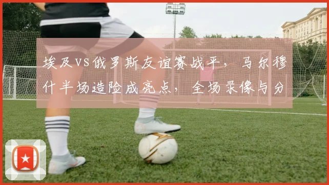 埃及vs俄罗斯友谊赛战平，马尔穆什半场造险成亮点，全场录像与分析解读