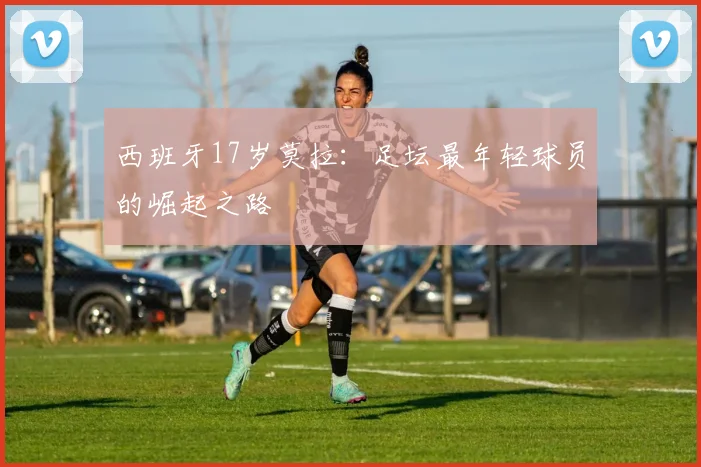 西班牙17岁莫拉：足坛最年轻球员的崛起之路