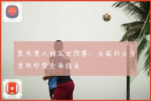 聚焦澳大利亚世预赛：当前积分与晋级形势全面指南