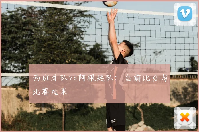 西班牙队vs阿根廷队:当前比分与比赛结果