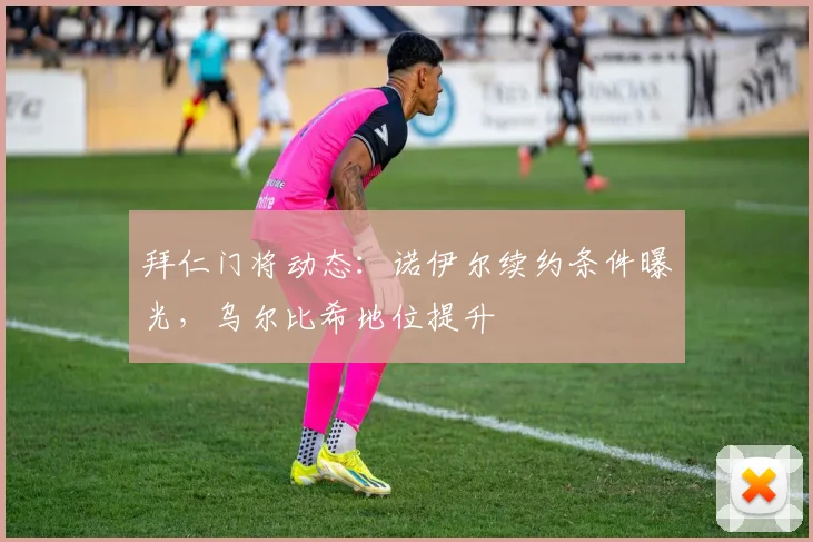 拜仁门将动态：诺伊尔续约条件曝光，乌尔比希地位提升