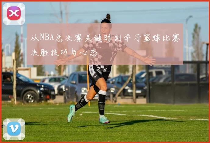 从NBA总决赛关键时刻学习篮球比赛决胜技巧与心态